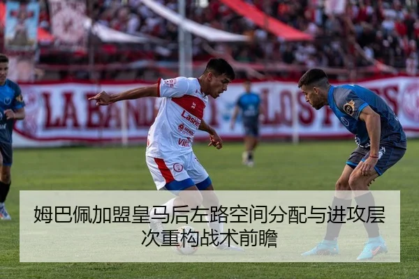姆巴佩加盟皇马后左路空间分配与进攻层次重构战术前瞻