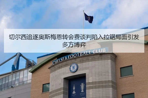 切尔西追逐奥斯梅恩转会费谈判陷入拉锯局面引发多方博弈