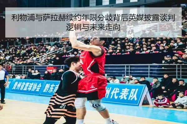 利物浦与萨拉赫续约年限分歧背后英媒披露谈判逻辑与未来走向