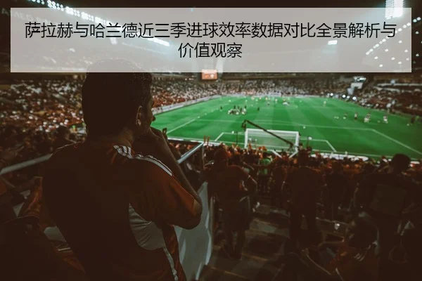 萨拉赫与哈兰德近三季进球效率数据对比全景解析与价值观察