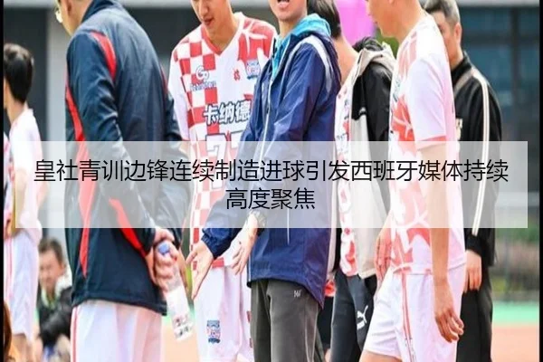 皇社青训边锋连续制造进球引发西班牙媒体持续高度聚焦