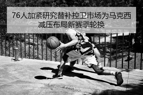 76人加紧研究替补控卫市场为马克西减压布局新赛季轮换